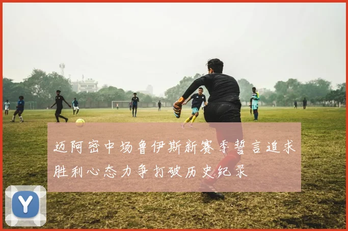 迈阿密中场鲁伊斯新赛季誓言追求胜利心态力争打破历史纪录