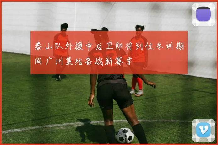 泰山队外援中后卫即将到位冬训期间广州集结备战新赛季