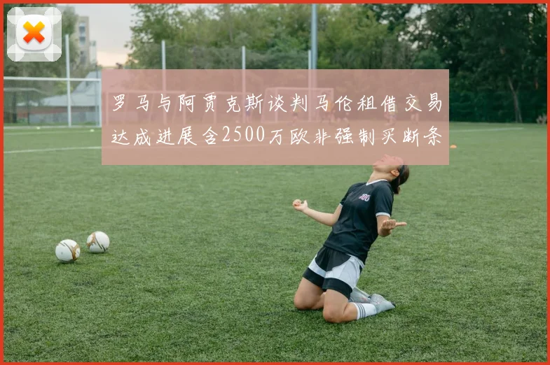 罗马与阿贾克斯谈判马伦租借交易达成进展含2500万欧非强制买断条款