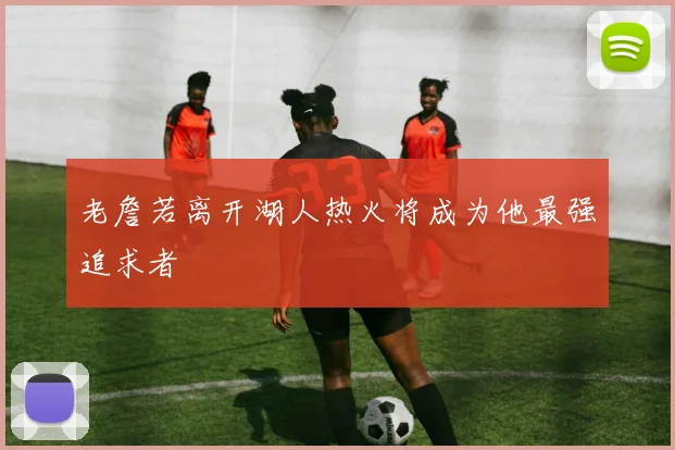 老詹若离开湖人热火将成为他最强追求者