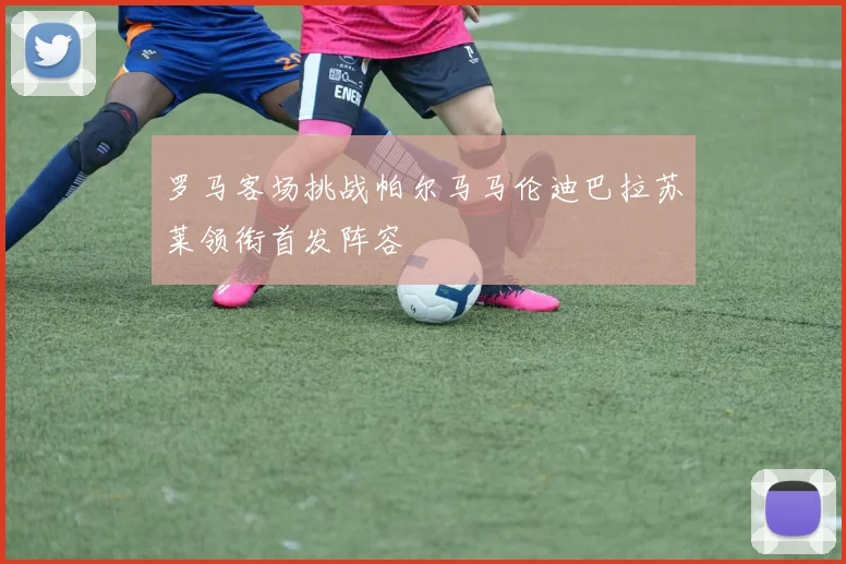 罗马客场挑战帕尔马马伦迪巴拉苏莱领衔首发阵容