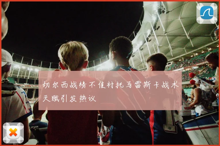 切尔西战绩不佳衬托马雷斯卡战术天赋引发热议