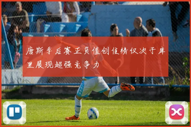 唐斯季后赛正负值创佳绩仅次于库里展现超强竞争力