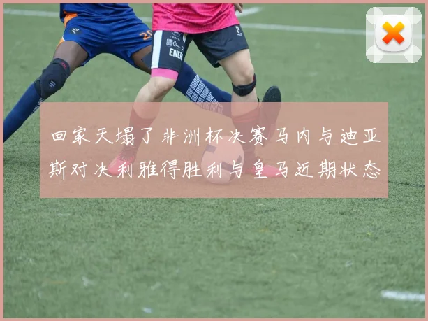 回家天塌了非洲杯决赛马内与迪亚斯对决利雅得胜利与皇马近期状态堪忧
