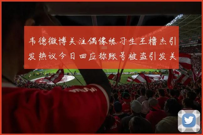 韦德微博关注偶像练习生王橹杰引发热议今日回应称账号被盗引发关注