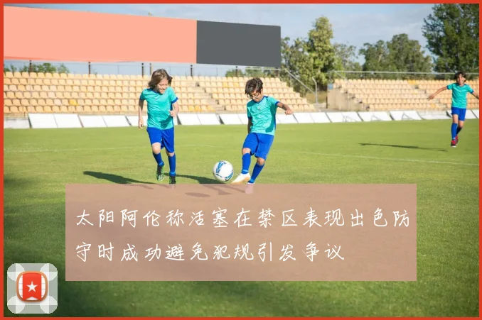 太阳阿伦称活塞在禁区表现出色防守时成功避免犯规引发争议