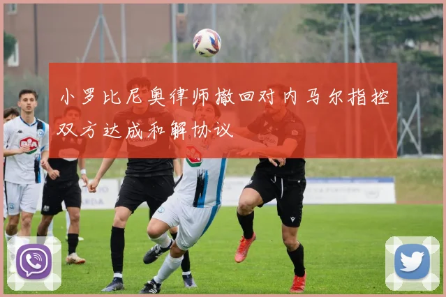小罗比尼奥律师撤回对内马尔指控双方达成和解协议