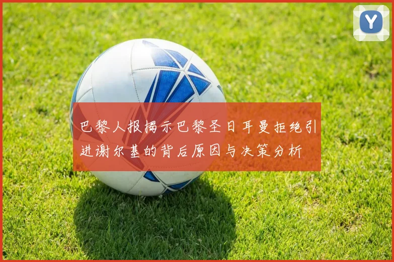 巴黎人报揭示巴黎圣日耳曼拒绝引进谢尔基的背后原因与决策分析