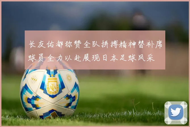长友佑都称赞全队拼搏精神替补席球员全力以赴展现日本足球风采