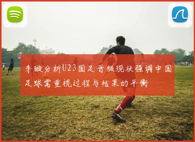 李璇分析U23国足晋级现状强调中国足球需重视过程与结果的平衡