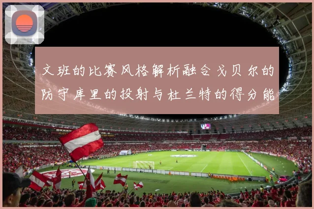 文班的比赛风格解析融合戈贝尔的防守库里的投射与杜兰特的得分能力