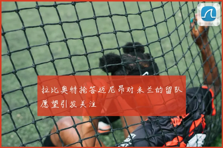 拉比奥特抢答迈尼昂对米兰的留队愿望引发关注
