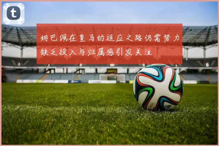 姆巴佩在皇马的适应之路仍需努力缺乏投入与归属感引发关注