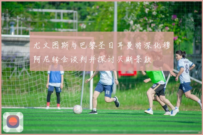 尤文图斯与巴黎圣日耳曼将深化穆阿尼转会谈判并探讨买断条款