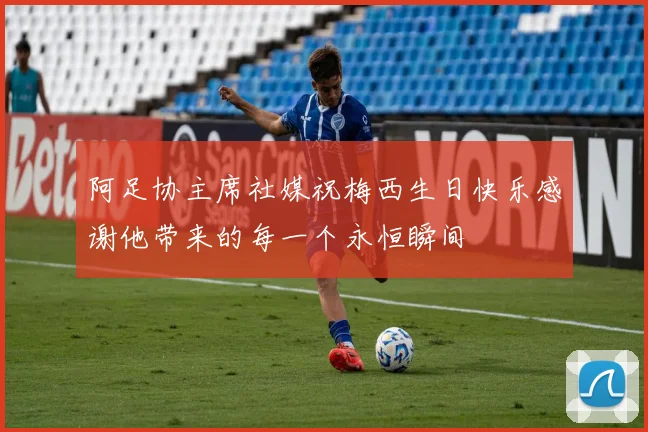 阿足协主席社媒祝梅西生日快乐感谢他带来的每一个永恒瞬间