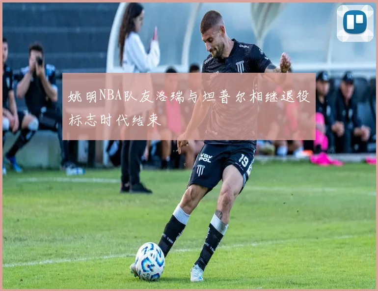 姚明NBA队友洛瑞与坦普尔相继退役标志时代结束