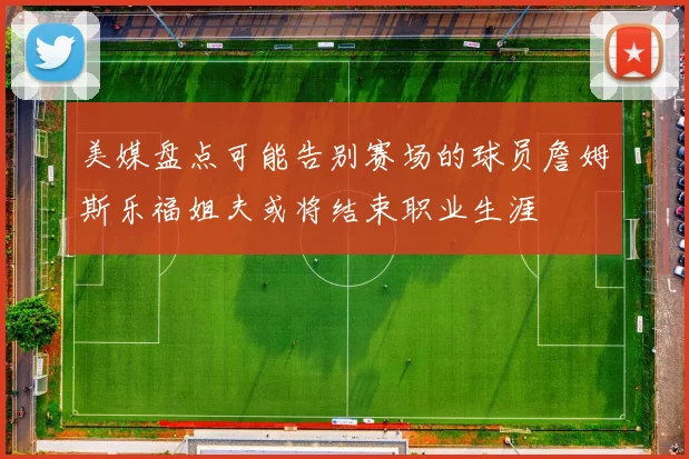 美媒盘点可能告别赛场的球员詹姆斯乐福姐夫或将结束职业生涯