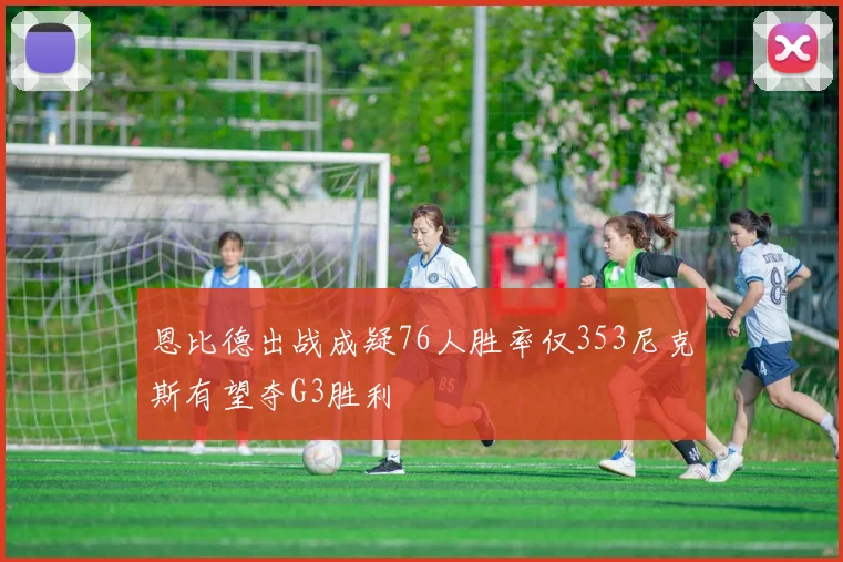 恩比德出战成疑76人胜率仅353尼克斯有望夺G3胜利