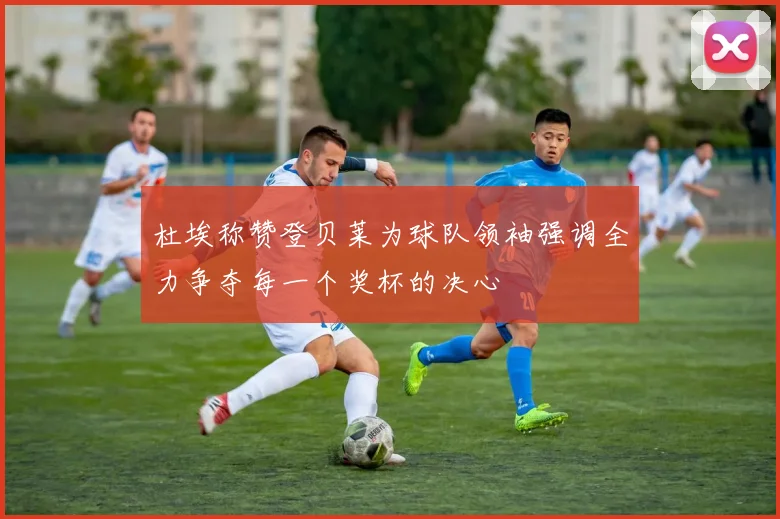 杜埃称赞登贝莱为球队领袖强调全力争夺每一个奖杯的决心