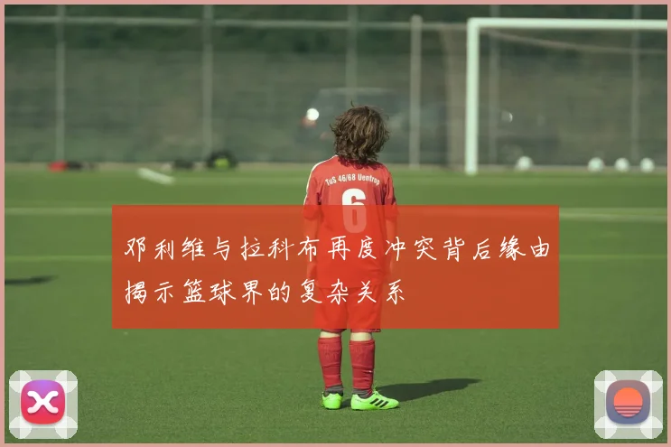 邓利维与拉科布再度冲突背后缘由揭示篮球界的复杂关系