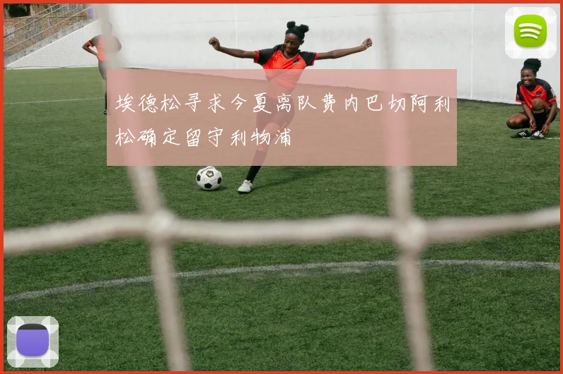 埃德松寻求今夏离队费内巴切阿利松确定留守利物浦